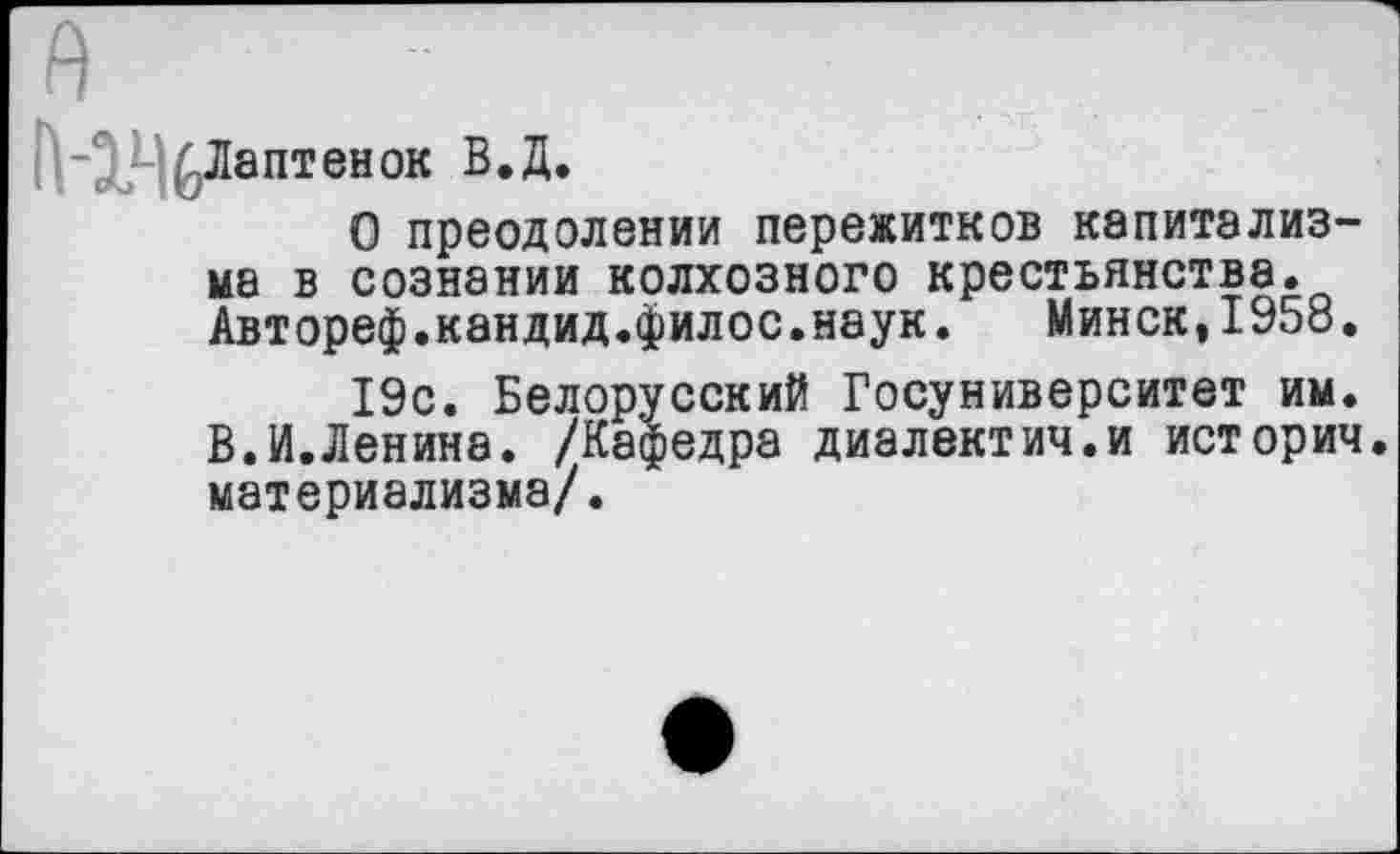 ﻿Лаптенок В.Д.
О преодолении пережитков капитализма в сознании колхозного крестьянства. Автореф.кандид.филос.наук. Минск,1958.
19с. Белорусский Госуниверситет им. В.И.Ленина. /Кафедра диалектич.и историч. материализма/.